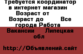 Требуется координатор в интернет-магазин › Возраст от ­ 20 › Возраст до ­ 40 - Все города Работа » Вакансии   . Липецкая обл.